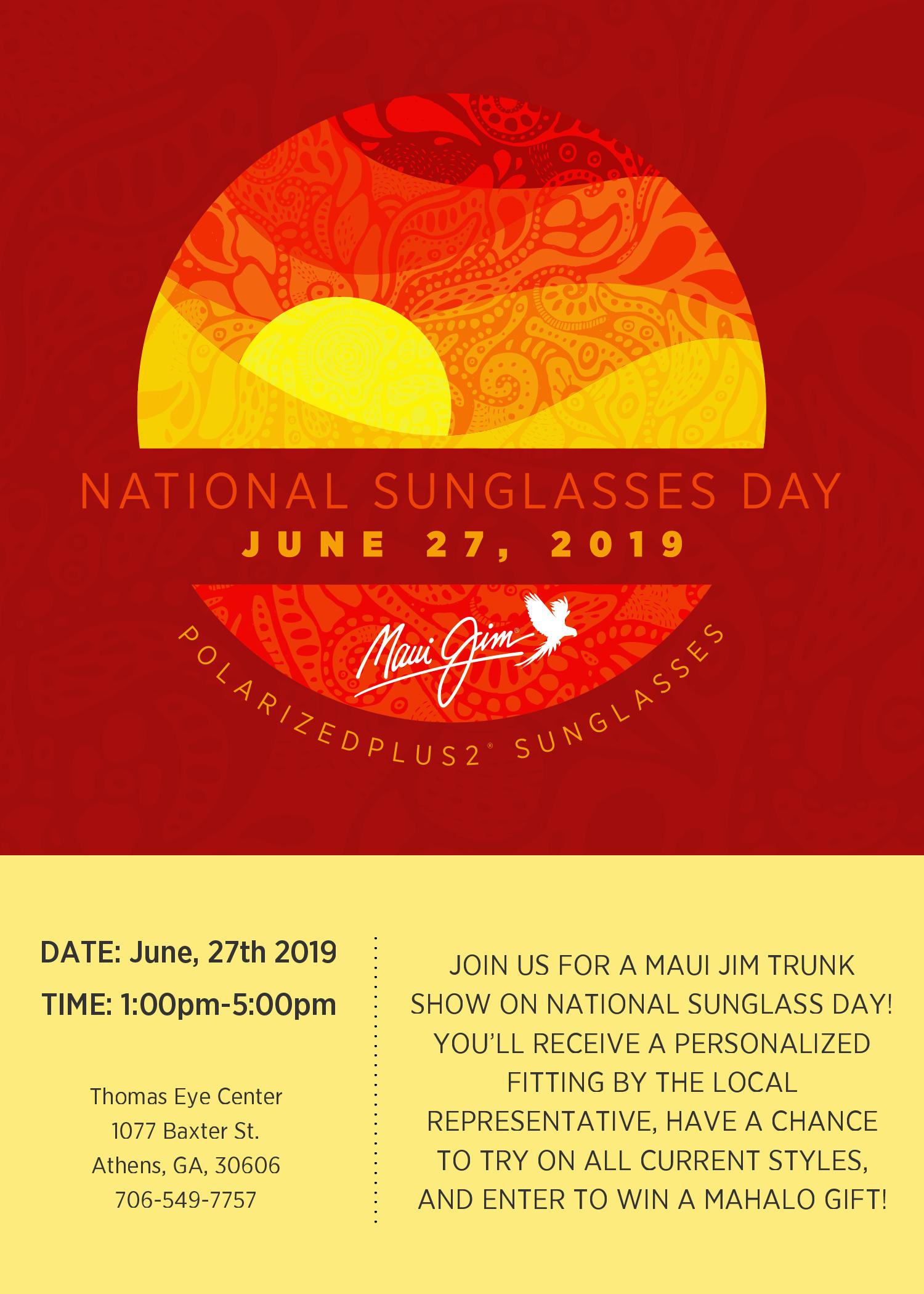 National Sunglasses Day.  June 27, 2019  Join us for a Maui Jim Trunk Show on national sunglass day!  You'll receive a personalized fitting by the local representative, have a chance to try on all current styles, and enter to win a mahalo gift! June 27, 2019 from 1:00pm to 5:00pm at Thomas Eye Center 1077 Baxter St Athens, Georgia 30606 706-549-7757